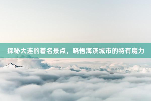 探秘大连的着名景点，晓悟海滨城市的特有魔力
